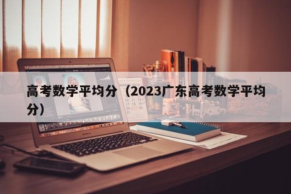 高考数学平均分（2023广东高考数学平均分）