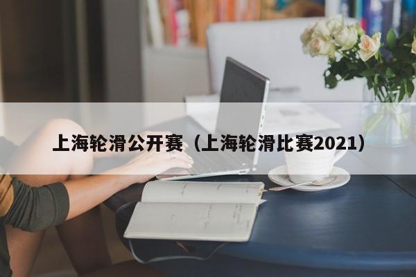 上海轮滑公开赛（上海轮滑比赛2021）