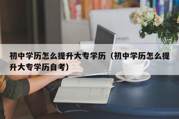 初中学历怎么提升大专学历（初中学历怎么提升大专学历自考）