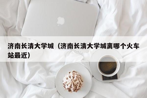 济南长清大学城（济南长清大学城离哪个火车站最近）