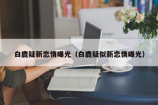 白鹿疑新恋情曝光（白鹿疑似新恋情曝光）