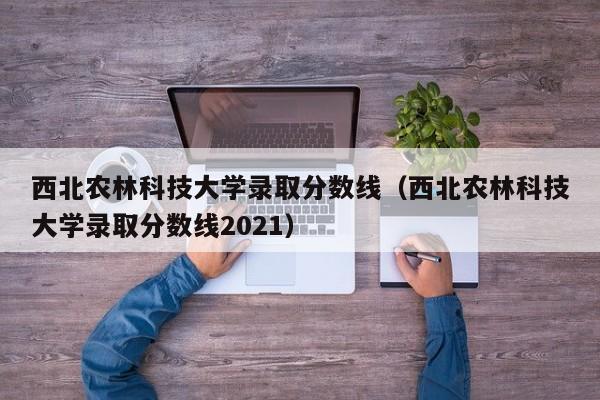 西北农林科技大学录取分数线（西北农林科技大学录取分数线2021）