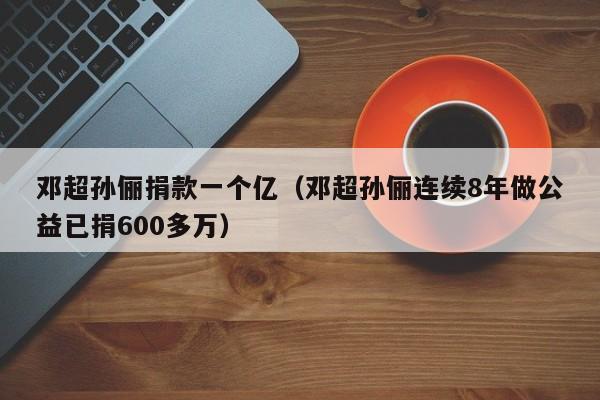 邓超孙俪捐款一个亿（邓超孙俪连续8年做公益已捐600多万）