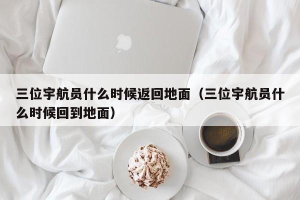 三位宇航员什么时候返回地面（三位宇航员什么时候回到地面）