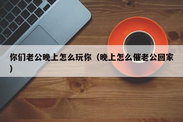 你们老公晚上怎么玩你（晚上怎么催老公回家）