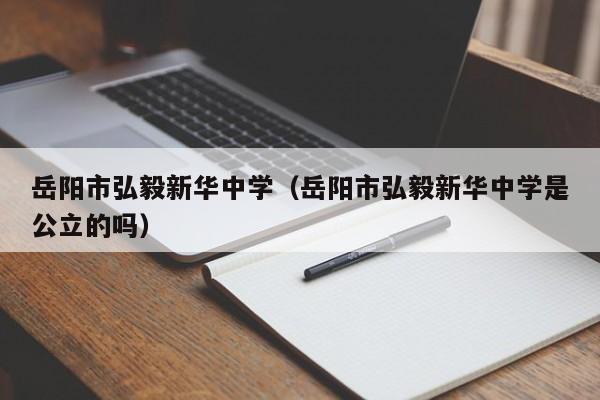 岳阳市弘毅新华中学（岳阳市弘毅新华中学是公立的吗）