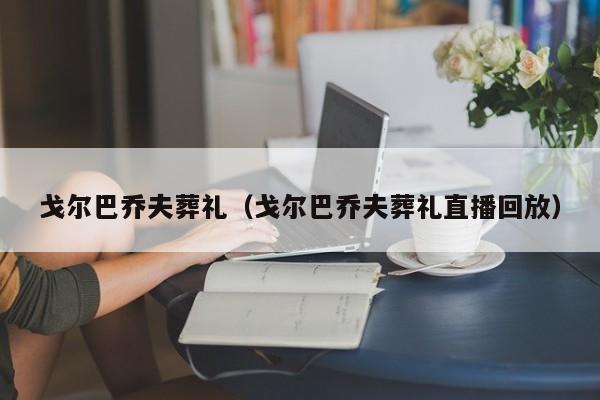 戈尔巴乔夫葬礼（戈尔巴乔夫葬礼直播回放）