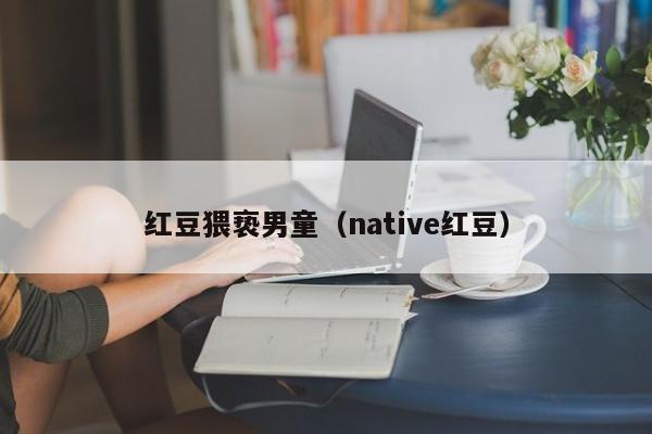 红豆猥亵男童（native红豆）