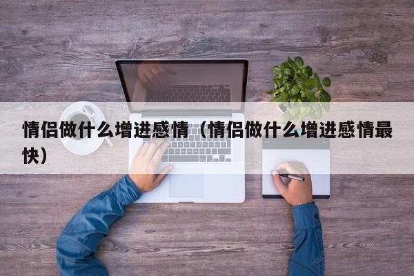 情侣做什么增进感情（情侣做什么增进感情最快）