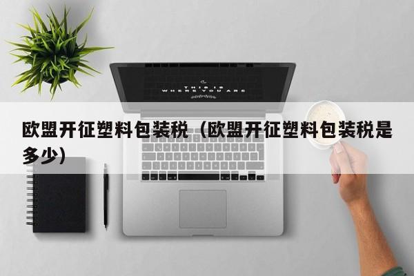 欧盟开征塑料包装税（欧盟开征塑料包装税是多少）