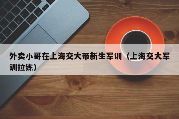 外卖小哥在上海交大带新生军训（上海交大军训拉练）