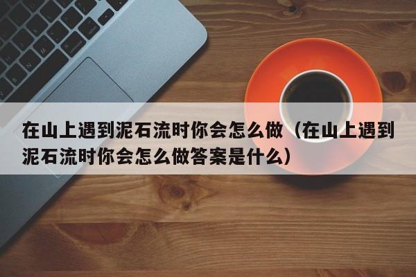 在山上遇到泥石流时你会怎么做（在山上遇到泥石流时你会怎么做答案是什么）