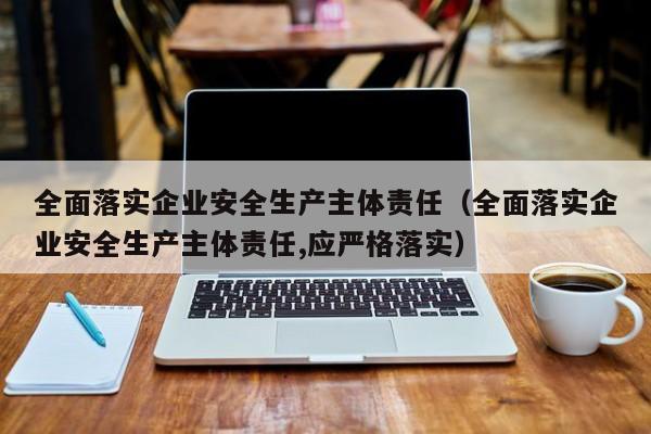 全面落实企业安全生产主体责任（全面落实企业安全生产主体责任,应严格落实）