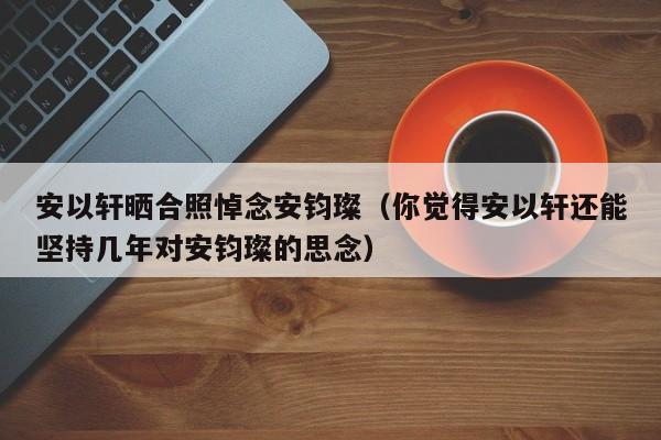 安以轩晒合照悼念安钧璨（你觉得安以轩还能坚持几年对安钧璨的思念）