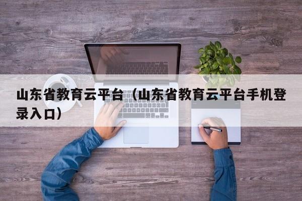 山东省教育云平台（山东省教育云平台手机登录入口）