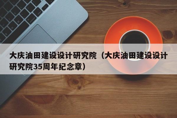 大庆油田建设设计研究院（大庆油田建设设计研究院35周年纪念章）