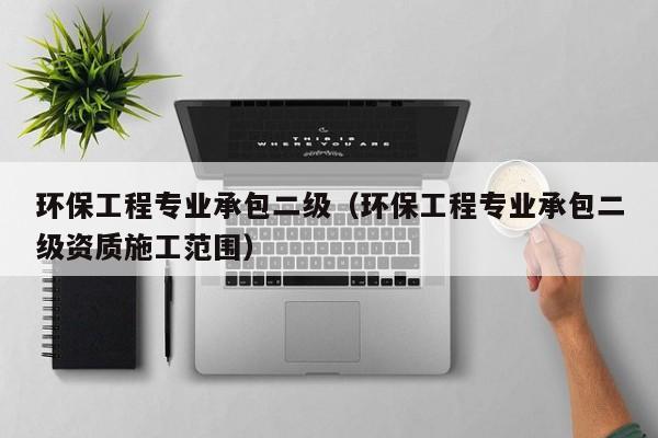 环保工程专业承包二级（环保工程专业承包二级资质施工范围）