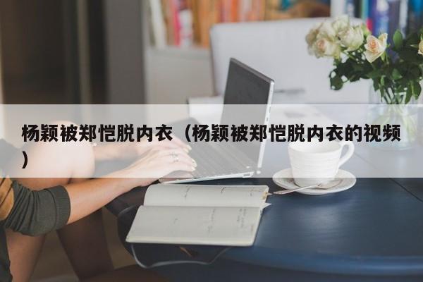 杨颖被郑恺脱内衣（杨颖被郑恺脱内衣的视频）