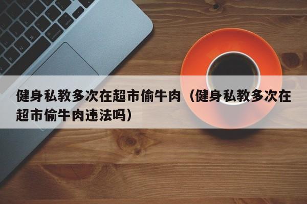 健身私教多次在超市偷牛肉（健身私教多次在超市偷牛肉违法吗）