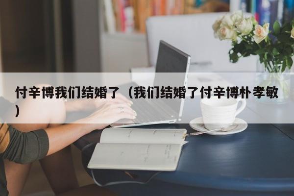 付辛博我们结婚了（我们结婚了付辛博朴孝敏）