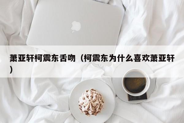 萧亚轩柯震东舌吻（柯震东为什么喜欢萧亚轩）