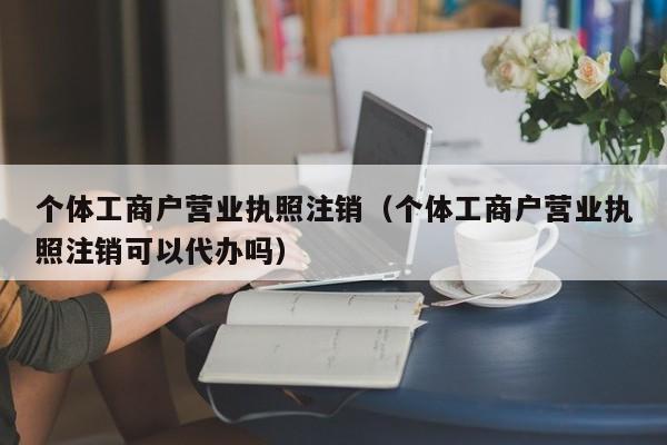 个体工商户营业执照注销（个体工商户营业执照注销可以代办吗）