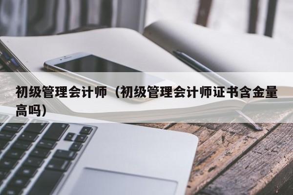 初级管理会计师（初级管理会计师证书含金量高吗）