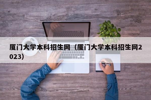 厦门大学本科招生网（厦门大学本科招生网2023）