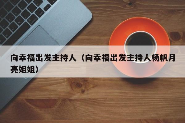 向幸福出发主持人（向幸福出发主持人杨帆月亮姐姐）