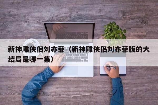 新神雕侠侣刘亦菲（新神雕侠侣刘亦菲版的大结局是哪一集）