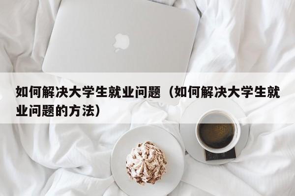 如何解决大学生就业问题（如何解决大学生就业问题的方法）