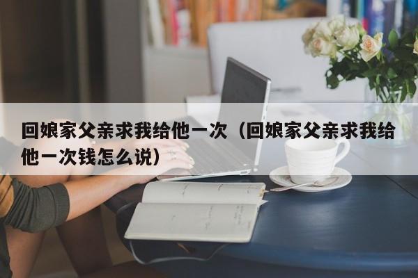 回娘家父亲求我给他一次（回娘家父亲求我给他一次钱怎么说）