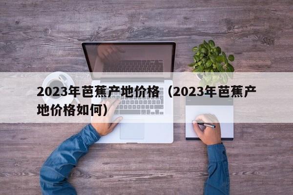 2023年芭蕉产地价格（2023年芭蕉产地价格如何）