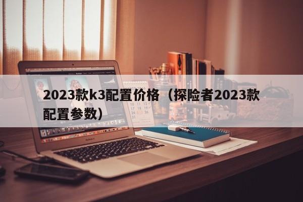 2023款k3配置价格（探险者2023款配置参数）