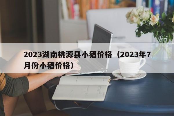 2023湖南桃源县小猪价格（2023年7月份小猪价格）