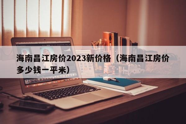 海南昌江房价2023新价格（海南昌江房价多少钱一平米）