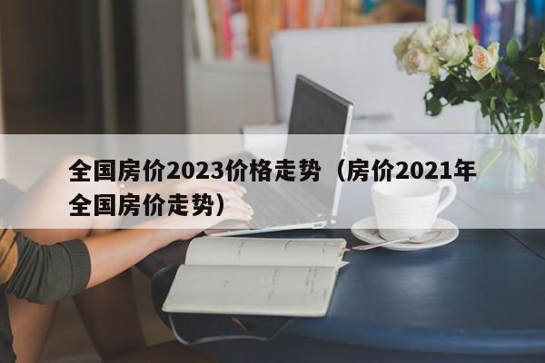 全国房价2023价格走势（房价2021年全国房价走势）