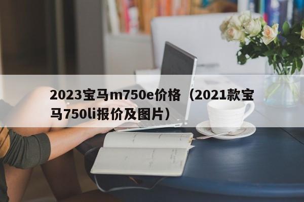 2023宝马m750e价格（2021款宝马750li报价及图片）