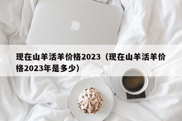 现在山羊活羊价格2023（现在山羊活羊价格2023年是多少）