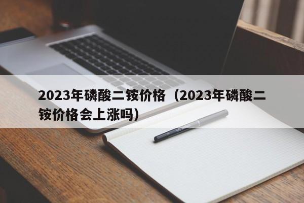 2023年磷酸二铵价格（2023年磷酸二铵价格会上涨吗）