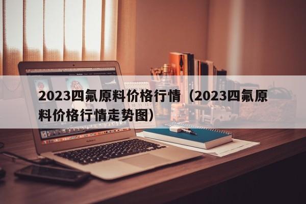 2023四氟原料价格行情（2023四氟原料价格行情走势图）