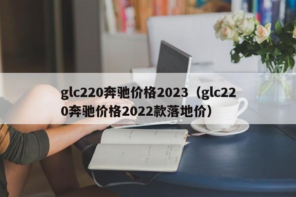 glc220奔驰价格2023（glc220奔驰价格2022款落地价）