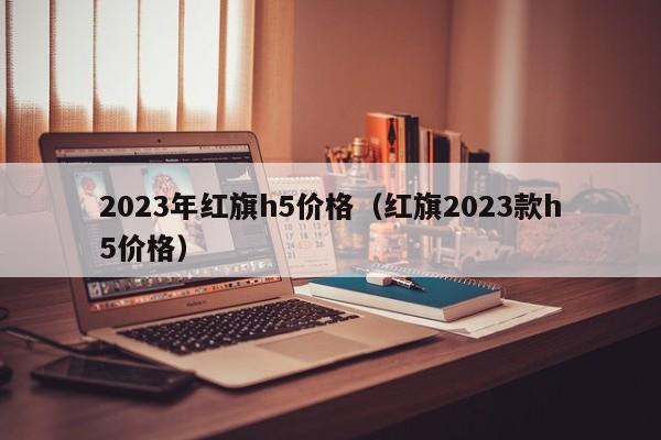 2023年红旗h5价格（红旗2023款h5价格）