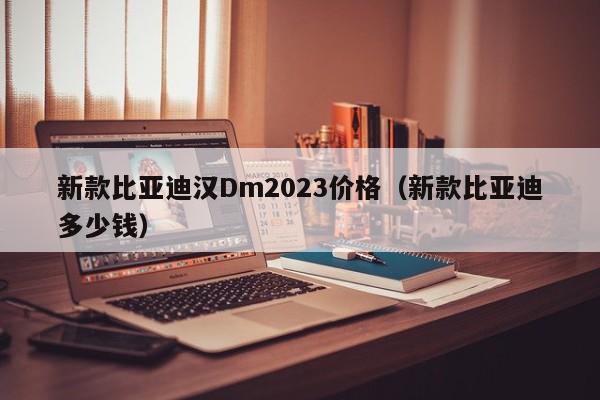 新款比亚迪汉Dm2023价格（新款比亚迪多少钱）