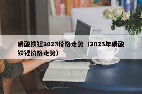 磷酸铁锂2023价格走势（2023年磷酸铁锂价格走势）