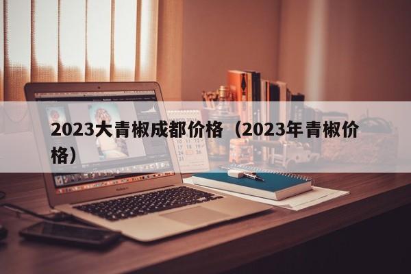 2023大青椒成都价格（2023年青椒价格）