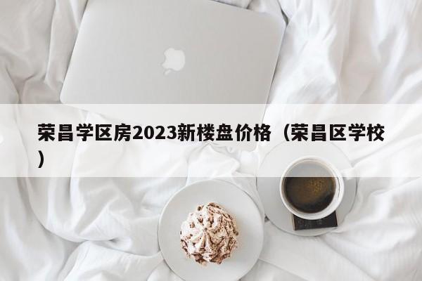 荣昌学区房2023新楼盘价格（荣昌区学校）