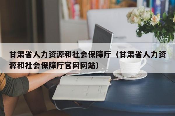 甘肃省人力资源和社会保障厅（甘肃省人力资源和社会保障厅官网网站）