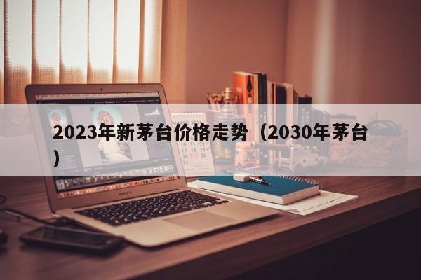 2023年新茅台价格走势（2030年茅台）