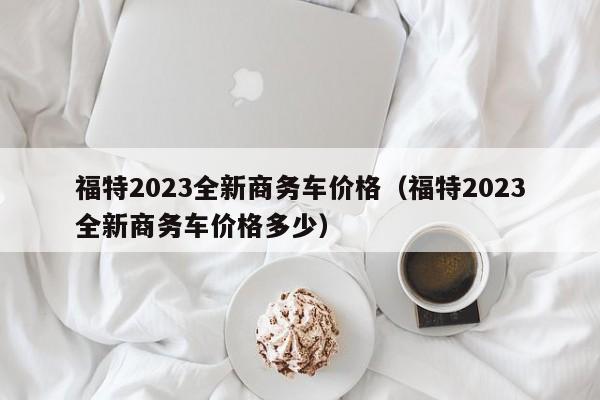 福特2023全新商务车价格（福特2023全新商务车价格多少）